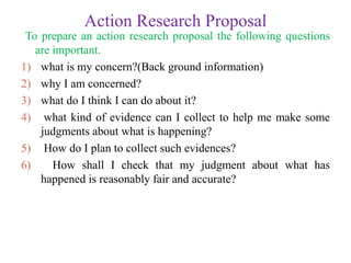 Action Research Proposal
To prepare an action research proposal the following questions
are important.
1) what is my concern?(Back ground information)
2) why I am concerned?
3) what do I think I can do about it?
4) what kind of evidence can I collect to help me make some
judgments about what is happening?
5) How do I plan to collect such evidences?
6) How shall I check that my judgment about what has
happened is reasonably fair and accurate?
 