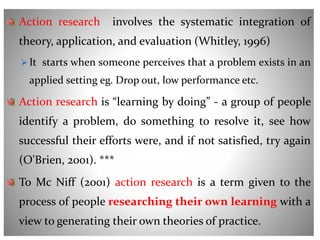Action research involves the systematic integration of
theory, application, and evaluation (Whitley, 1996)
 It starts when someone perceives that a problem exists in an
applied setting eg. Drop out, low performance etc.
Action research is “learning by doing” - a group of people
identify a problem, do something to resolve it, see how
successful their efforts were, and if not satisfied, try again
(O'Brien, 2001). ***
To Mc Niff (2001) action research is a term given to the
process of people researching their own learning with a
view to generating their own theories of practice.
 