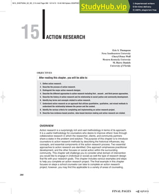 15 Action ReseARch
Eric S. Thompson
Nova Southeastern University
Cheryl Pence Wolf
Western Kentucky University
M. Harry Daniels
University of Florida
After reading this chapter, you will be able to:
1. Deine action research.
2. Describe the process of action research.
3. Distinguish the major action research designs.
4. Describe the different approaches to action research including irst-, second-, and third-person approaches.
5. Describe the history of action research and its relationship to social justice and community development.
6. identify key terms and concepts related to action research.
7. Understand action research as an approach that utilizes quantitative, qualitative, and mixed methods to
understand the relationship between the person and the context.
8. identify the various criteria for completing and implementing an action research project.
9. Describe how evidence-based practice, data-based decision making and action research are related.
OBJECTIVES
Overview
Action research is a surprisingly rich and vast methodology in terms of its approach.
It is a useful methodology for counselors who desire to improve others’ lives through
collaborative research in which the researcher, clients, and community partners
share a stake in the problem and solution. The purpose of this chapter is to introduce
counselors to action research methods by describing the historical influences, key
concepts, and essential components of the action research process. Two essential
approaches to action research are identified. One approach emphasizes practitioner
development, and the other focuses on social action within the surrounding
community. This chapter will challenge you to consider what domain of intervention
you would like to engage in (individual or social) as well the type of research design
that fits with your research goals. This chapter includes various examples and steps
to help you complete an action research project. The final example in this chapter
focuses on steps a school counselor can take to complete an action research
project; however, you may find this applicable to a variety of areas of counseling.
280
M15_SHEP5094_02_SE_C15.indd Page 280 10/14/15 10:40 AM Aptara /203/PH01990/9780134025094_SHEPERIS/SHEPERIS_COUNSELING_RESEARCH_QUANTITATIVE_QUA ...
 