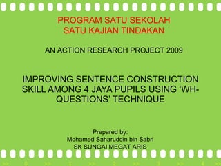 IMPROVING SENTENCE CONSTRUCTION SKILL AMONG 4 JAYA PUPILS USING ‘WH-QUESTIONS’ TECHNIQUE Prepared by: Mohamed Saharuddin bin Sabri SK SUNGAI MEGAT ARIS PROGRAM SATU SEKOLAH SATU KAJIAN TINDAKAN AN ACTION RESEARCH PROJECT 2009 
