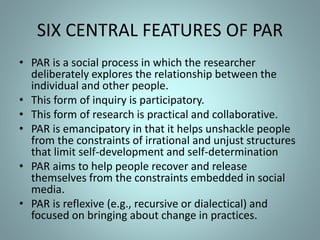 SIX CENTRAL FEATURES OF PAR
• PAR is a social process in which the researcher
deliberately explores the relationship between the
individual and other people.
• This form of inquiry is participatory.
• This form of research is practical and collaborative.
• PAR is emancipatory in that it helps unshackle people
from the constraints of irrational and unjust structures
that limit self-development and self-determination
• PAR aims to help people recover and release
themselves from the constraints embedded in social
media.
• PAR is reflexive (e.g., recursive or dialectical) and
focused on bringing about change in practices.
 