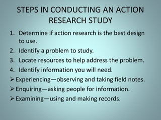 STEPS IN CONDUCTING AN ACTION
RESEARCH STUDY
1. Determine if action research is the best design
to use.
2. Identify a problem to study.
3. Locate resources to help address the problem.
4. Identify information you will need.
Experiencing—observing and taking field notes.
Enquiring—asking people for information.
Examining—using and making records.
 