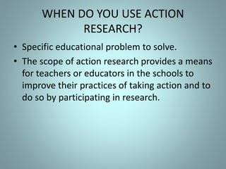WHEN DO YOU USE ACTION
RESEARCH?
• Specific educational problem to solve.
• The scope of action research provides a means
for teachers or educators in the schools to
improve their practices of taking action and to
do so by participating in research.
 