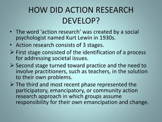 HOW DID ACTION RESEARCH
DEVELOP?
• The word ‘action research’ was created by a social
psychologist named Kurt Lewin in 1930s.
• Action research consists of 3 stages.
 First stage consisted of the identification of a process
for addressing societal issues.
 Second stage turned toward practice and the need to
involve practitioners, such as teachers, in the solution
to their own problems.
 The third and most recent phase represented the
participatory, emancipatory, or community action
research approach in which groups assume
responsibility for their own emancipation and change.
 