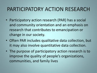 PARTICIPATORY ACTION RESEARCH
• Participatory action research (PAR) has a social
and community orientation and an emphasis on
research that contributes to emancipation or
change in our society.
• Often PAR includes qualitative data collection, but
it may also involve quantitative data collection.
• The purpose of participatory action research is to
improve the quality of people’s organizations,
communities, and family lives
 