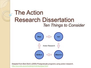 The Action Research Dissertation Ten Things to Consider Adapted from Bob Dick’s (2000) Postgraduate programs using action research. http://scu.edu.au/schools/gcm/ar/arp/ppar.html 
