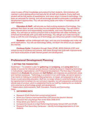 vision to pass off their knowledge and protocol to their students. Administrators will
maintain a strict abiding ethics and security for all staff and students. Every staff and
student will be fully aware of expectations, and vision when it comes to technology. You
been an advocate for training, and will encourage all staff to participate in professional
development opportunities. You will set training aside and make in mandatory for all
staff members.
        Educators & Staff~ will educate our fast evolving students of technology. You
will learn from them as well, since they live and breathe technology. You will instill in
them Internet ethics and responsibility/ accountability, and most importantly internet
safety. You will have an active curriculum that is blueprinted with state mandates, but
enhanced dramatically with up-to-date technology. You will get up to date training to
keep up with the ever-changing use of technology; you will pursue growth in technology
       Students~ will be challenged with rigor, and use prior knowledge and make real
world applications. You will use technology safety, and learn the ethics as you explore
the internet.
       Continue Cycle~ Evaluation through State (STaR, AEIS) Districts (CIP) and
school survey of students and parents, then back through the cycle with improvements
and future evaluations of safe internet growth and development.



Professional Development Planning
1. SETTING THE FOUNDATION –
Goal/Vision ~ To establish a plan for gathering and analyzing, and using data from a
variety of sources for informed campus decision making focusing on integrating technology
in Instructional, organizational, and Professional development. The final step in the action
research is to Evaluate the process and Self Reflect, and diagnose any problematic areas
and maintain successes. Technology is a constant in our world today, we cannot ignore it,
if we intend on making our students lifelong learners, on target, and prepared to enter job
forces or post secondary education. Staff can no longer refuse or avoid technology it must
be ingrained and immersed into our curriculum regularly, but with precautions and promote
ethical code of conduct, which is established first by our staff by modeling for our students
and a premise to all technology growth and development.
** Stakeholders (Administrators, Staff, Educators, Parents and Community)
Steps
    1. GATHERING DATA

   •   Research STaR Charts from current school district
   •   Know your Campus Improvement Plan (CIP) know the direction desired
   •   Research the Long Range Plan of the State 2006-2010
   •   Know where your district is currently
   •   Compare the results to a High Performing Exemplary School (CIP and STaR)
   •   Research Post Secondary Campuses ~ identify technology/expectations of new
       students
 