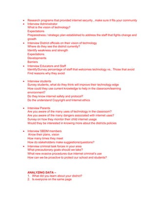 •   Research programs that provided internet security , make sure it fits your community
•   Interview Administrator
    What is the vision of technology?
    Expectations
    Preparedness / strategic plan established to address the staff that fights change and
    growth
•   Interview District officials on their vision of technology
    Where do they see the district currently?
    Identify weakness and strength
    Expectations
    Developments
    Barriers
•   Interview Educators and Staff
    Identify/Survey percentage of staff that welcomes technology vs.. Those that avoid
    Find reasons why they avoid

•   Interview students
    Survey students, what do they think will improve their technology edge
    How could they use current knowledge to help in the classroom/learning
    environment?
    Do they know internet safety and protocol?
    Do the understand Copyright and Internet ethics

•   Interview Parents
    Are you aware of the many uses of technology in the classroom?
    Are you aware of the many dangers associated with internet uses?
    Survey on how they monitor their child internet usage
    Would they be interested in knowing more about the districts policies

•   Interview SBDM members
     Know their plans, vision
    How many times they meet
    How do stakeholders make suggestions/questions?
•   Interview criminal task forces in your area
    What precautionary goals should we take?
    What new evasive procedures due internet criminal’s use
    How can we be proactive to protect our school and students?




    ANALYZING DATA –
    1. What did you learn about your district?
    2. Is everyone on the same page
 
