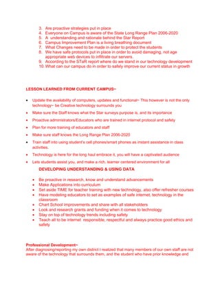 3.  Are proactive strategies put in place
        4.  Everyone on Campus is aware of the State Long Range Plan 2006-2020
        5.  A understanding and rationale behind the Star Report
        6.  Campus Improvement Plan is a living breathing document
        7.  What Changes need to be made in order to protect the students
        8.  We have safe protocols put in place in order to avoid damaging, not age
            appropriate web devices to infiltrate our servers.
        9. According to the STaR report where do we stand in our technology development
        10. What can our campus do in order to safely improve our current status in growth




LESSON LEARNED FROM CURRENT CAMPUS~

•   Update the availability of computers, updates and functional~ This however is not the only
    technology~ be Creative technology surrounds you
•   Make sure the Staff knows what the Star surveys purpose is, and its importance
•   Proactive administrators/Educators who are trained in internet protocol and safety
•   Plan for more training of educators and staff
•   Make sure staff knows the Long Range Plan 2006-2020
•   Train staff into using student’s cell phones/smart phones as instant assistance in class
    activities.
•   Technology is here for the long haul embrace it, you will have a captivated audience
•   Lets students assist you, and make a rich, learner centered environment for all
        DEVELOPING UNDERSTANDING & USING DATA

    •   Be proactive in research, know and understand advancements
    •   Make Applications into curriculum
    •   Set aside TIME for teacher training with new technology, also offer refresher courses
    •   Have modeling educators to set as examples of safe internet, technology in the
        classroom
    •   Chart School improvements and share with all stakeholders
    •   Look and research grants and funding when it comes to technology
    •   Stay on top of technology trends including safety
    •   Teach all to be internet responsible, respectful and always practice good ethics and
        safety



Professional Development~
After diagnosing/reporting my own district I realized that many members of our own staff are not
aware of the technology that surrounds them, and the student who have prior knowledge and
 
