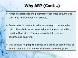 Action research has the potential to generate genuine and
sustained improvements in schools.
Sometimes, it does not make sense to go to an outsider
,with often shaky or no knowledge of the given situation,
thinking that with a few questions, he/she can get
enlightening answers.
It is difficult to grasp the issues of a group or community by
an outsider who has limited interaction with the group.
 