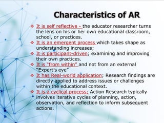  It is self reflective - the educator researcher turns
the lens on his or her own educational classroom,
school, or practices.
 It is an emergent process which takes shape as
understanding increases;
 It is participant-driven; examining and improving
their own practices.
 It is “from within” and not from an external
“Expert’s eye”
 It has Real-world application; Research findings are
directly applied to address issues or challenges
within the educational context.
 It is a cyclical process; Action Research typically
involves iterative cycles of planning, action,
observation, and reflection to inform subsequent
actions.
 