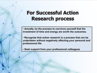 • Actually try the process to convince yourself that the
investment of time and energy are worth the outcomes.
• Recognize that action research is a process that can be
undertaken without negatively affecting your personal and
professional life.
• Seek support from your professional colleagues
 