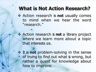  Action research is not usually comes
to mind when we hear the word
“research.”
 Action research is not a library project
where we learn more about a topic
that interests us.
 It is not problem-solving in the sense
of trying to find out what is wrong, but
rather a quest for knowledge about
how to improve.
 