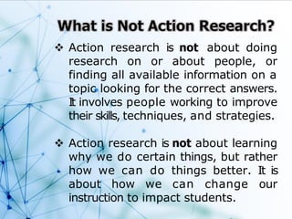  Action research is not about doing
research on or about people, or
finding all available information on a
topic looking for the correct answers.
It involves people working to improve
their skills, techniques, and strategies.
 Action research is not about learning
why we do certain things, but rather
how we can do things better. It is
about how we can change our
instruction to impact students.
 
