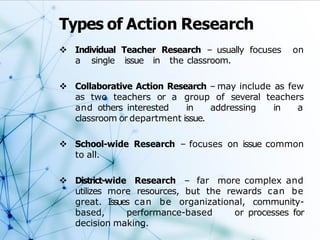 Types of Action Research
 Individual Teacher Research – usually focuses on
a single issue in the classroom.
 Collaborative Action Research – may include as few
as two teachers or a group of several teachers
and others interested in addressing in a
classroom or department issue.
 School-wide Research – focuses on issue common
to all.
 District-wide Research – far more complex and
utilizes more resources, but the rewards can be
great. Issues can be organizational, community-
based, performance-based or processes for
decision making.
 