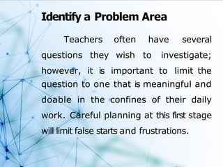 Identify a Problem Area
Teachers often have several
wish to investigate;
questions they
however, it is important to limit the
question to one that is meaningful and
doable in the confines of their daily
work. Careful planning at this first stage
will limit false starts and frustrations.
 