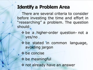Identify a Problem Area
There are several criteria to consider
before investing the time and effort in
“researching” a problem. The question
should:
 be a higher-order question- not a
yes/no
 be stated in common language,
avoiding jargon
 be concise
 be meaningful
 not already have an answer
 