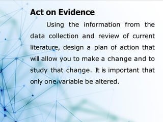 Act on Evidence
Using the information from the
data collection and review of current
literature, design a plan of action that
will allow you to make a change and to
study that change. It is important that
only one variable be altered.
 