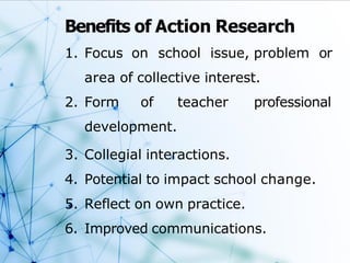 Benefits of Action Research
1. Focus on school issue, problem or
area of collective interest.
2. Form of teacher professional
development.
3. Collegial interactions.
4. Potential to impact school change.
5. Reflect on own practice.
6. Improved communications.
 