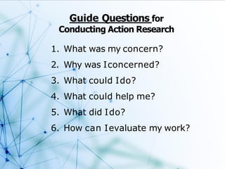 Guide Questions for
Conducting Action Research
1. What was my concern?
2. Why was Iconcerned?
3. What could Ido?
4. What could help me?
5. What did Ido?
6. How can Ievaluate my work?
 