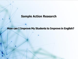 Sample Action Research
How can I Improve My Students to Improve in English?
 