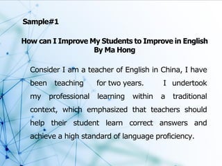 How can I Improve My Students to Improve in English
By Ma Hong
Sample#1
Consider I am a teacher of English in China, I have
been teaching for two years. I undertook
my professional learning within a traditional
context, which emphasized that teachers should
help their student learn correct answers and
achieve a high standard of language proficiency.
 