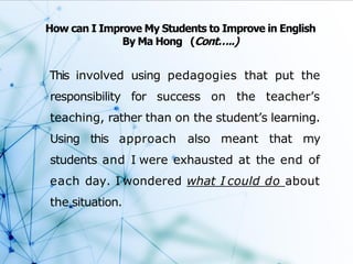 This involved using pedagogies that put the
responsibility for success on the teacher’s
teaching, rather than on the student’s learning.
Using this approach also meant that my
students and I were exhausted at the end of
each day. I wondered what I could do about
the situation.
How can I Improve My Students to Improve in English
By Ma Hong (Cont…..)
 