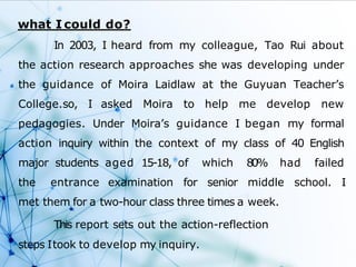 what I could do?
In 2003, I heard from my colleague, Tao Rui about
the action research approaches she was developing under
the guidance of Moira Laidlaw at the Guyuan Teacher’s
College.so, I asked Moira to help me develop new
pedagogies. Under Moira’s guidance I began my formal
action inquiry within the context of my class of 40 English
major students aged 15-18, of which 80% had failed
the entrance examination for senior middle school. I
met them for a two-hour class three times a week.
This report sets out the action-reflection
steps Itook to develop my inquiry.
 
