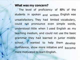 What was my concern?
The
students
level of proficiency of
in spoken
80% of the
English was
unsatisfactory. They
and written
had limited vocabulary,
could not pronounce even simple words,
understood little when I used English as my
teaching medium, and could not use the basic
grammar they had learned in junior middle
develop
become
school. I wanted to help them
confidence, show more initiative and
more motivated to learn English.
 