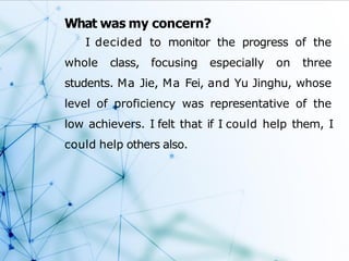 What was my concern?
I decided to monitor the progress of the
whole class, focusing especially on three
students. Ma Jie, Ma Fei, and Yu Jinghu, whose
level of proficiency was representative of the
low achievers. I felt that if I could help them, I
could help others also.
 