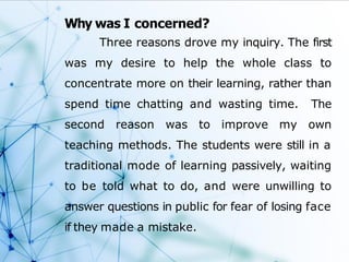 Why was I concerned?
Three reasons drove my inquiry. The first
was my desire to help the whole class to
concentrate more on their learning, rather than
spend time chatting and wasting time. The
second reason was to improve my own
teaching methods. The students were still in a
traditional mode of learning passively, waiting
to be told what to do, and were unwilling to
answer questions in public for fear of losing face
if they made a mistake.
 