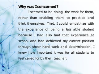 Why was Iconcerned?
I seemed to be doing the work for them,
rather than enabling them to practice and
think themselves. Third, I could empathize with
the experience of being a less able student
because I had also had that experience at
school and had achieved my current position
through sheer hard work and determination. I
knew how important it was for all students to
feel cared for by their teacher.
 