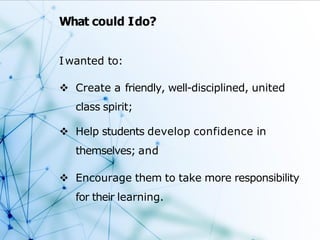 What could Ido?
Iwanted to:
 Create a friendly, well-disciplined, united
class spirit;
 Help students develop confidence in
themselves; and
 Encourage them to take more responsibility
for their learning.
 