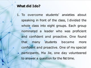 What did Ido?
1. To overcome students’ anxieties about
speaking in front of the class, I divided the
whole class into eight groups. Each group
nominated a leader who was proficient
and confident and proactive. One found
that many students became more
confident and proactive. One of my special
participants, Ma Jie, one day volunteered
to answer a question for the fist time.
 