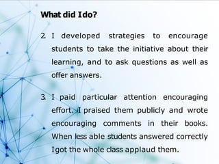 What did Ido?
2
. I developed strategies to encourage
students to take the initiative about their
learning, and to ask questions as well as
offer answers.
3
. I paid particular attention encouraging
effort. I praised them publicly and wrote
encouraging comments in their books.
When less able students answered correctly
Igot the whole class applaud them.
 