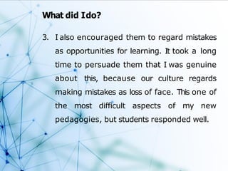 What did Ido?
3. I also encouraged them to regard mistakes
as opportunities for learning. It took a long
time to persuade them that I was genuine
about this, because our culture regards
making mistakes as loss of face. This one of
the most difficult aspects of my new
pedagogies, but students responded well.
 
