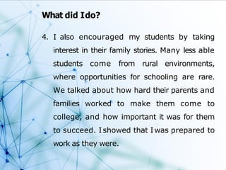 What did Ido?
4. I also encouraged my students by taking
interest in their family stories. Many less able
students come from rural environments,
where opportunities for schooling are rare.
We talked about how hard their parents and
families worked to make them come to
college, and how important it was for them
to succeed. Ishowed that Iwas prepared to
work as they were.
 