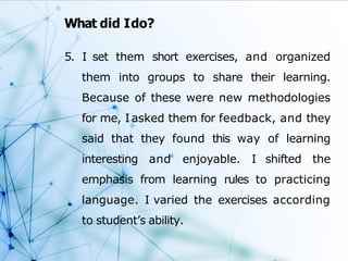 What did Ido?
5. I set them short exercises, and organized
them into groups to share their learning.
Because of these were new methodologies
for me, Iasked them for feedback, and they
said that they found this way of learning
interesting and enjoyable. I shifted the
emphasis from learning rules to practicing
language. I varied the exercises according
to student’s ability.
 
