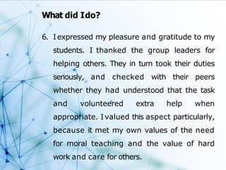 What did Ido?
6. Iexpressed my pleasure and gratitude to my
students. I thanked the group leaders for
helping others. They in turn took their duties
seriously, and checked with their peers
whether they had understood that the task
and volunteered extra help when
appropriate. Ivalued this aspect particularly,
because it met my own values of the need
for moral teaching and the value of hard
work and care for others.
 