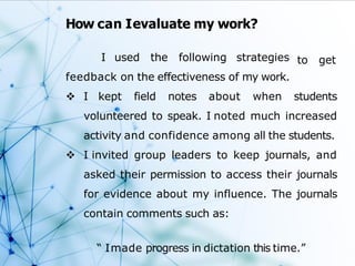 How can Ievaluate my work?
to get
I used the following strategies
feedback on the effectiveness of my work.
 I kept field notes about when students
volunteered to speak. I noted much increased
activity and confidence among all the students.
 I invited group leaders to keep journals, and
asked their permission to access their journals
for evidence about my influence. The journals
contain comments such as:
“ Imade progress in dictation this time.”
 