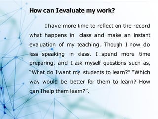 How can Ievaluate my work?
I have more time to reflect on the record
what happens in class and make an instant
evaluation of my teaching. Though I now do
less speaking in class. I spend more time
preparing, and I ask myself questions such as,
“What do Iwant my students to learn?” “Which
way would be better for them to learn? How
can Ihelp them learn?”.
 