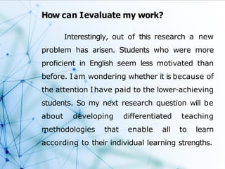 How can Ievaluate my work?
Interestingly, out of this research a new
problem has arisen. Students who were more
proficient in English seem less motivated than
before. Iam wondering whether it is because of
the attention Ihave paid to the lower-achieving
students. So my next research question will be
about developing differentiated teaching
methodologies that enable all to learn
according to their individual learning strengths.
 