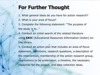 1. What general ideas do you have for action research?
2. What is your area of focus?
3. Complete the following statement: “The purpose of
the study is to…”
4. Conduct an initial search of the related literature
using ERIC (Educational Resources Information Center) on-
line library.
5. Conduct an action plan that includes an area-of-focus
statement, definitions, research questions, a description of
the intervention, membership of the action research group,
negotiations to be undertaken, a timeline, the necessary
resources for the project, and data collection ideas.
 