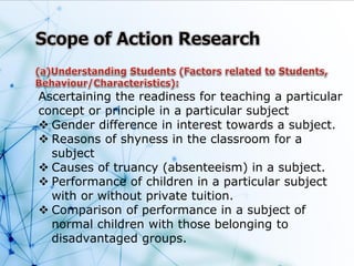 Ascertaining the readiness for teaching a particular
concept or principle in a particular subject
 Gender difference in interest towards a subject.
 Reasons of shyness in the classroom for a
subject
 Causes of truancy (absenteeism) in a subject.
 Performance of children in a particular subject
with or without private tuition.
 Comparison of performance in a subject of
normal children with those belonging to
disadvantaged groups.
 