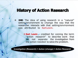  1940: The idea of using research in a “natural”
setting/environment to change the way that the
researcher interacts with that setting/environment
was attributed to KurtLewin.
 Kurt Lewin – credited for coining the term
“action research” to describe work that
did not separate the investigation from
the action needed to solve the problem.
Investigation (Research) + Action (change) = Action Research
 