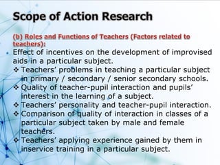Effect of incentives on the development of improvised
aids in a particular subject.
 Teachers’ problems in teaching a particular subject
in primary / secondary / senior secondary schools.
 Quality of teacher-pupil interaction and pupils’
interest in the learning of a subject.
 Teachers’ personality and teacher-pupil interaction.
 Comparison of quality of interaction in classes of a
particular subject taken by male and female
teachers.
 Teachers’ applying experience gained by them in
inservice training in a particular subject.
 