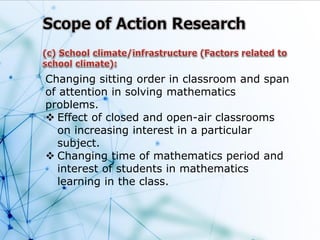 Changing sitting order in classroom and span
of attention in solving mathematics
problems.
 Effect of closed and open-air classrooms
on increasing interest in a particular
subject.
 Changing time of mathematics period and
interest of students in mathematics
learning in the class.
 