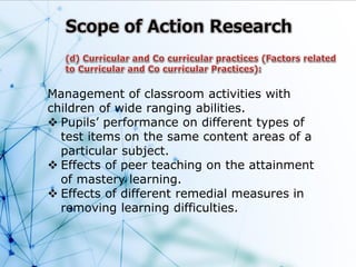 Management of classroom activities with
children of wide ranging abilities.
 Pupils’ performance on different types of
test items on the same content areas of a
particular subject.
 Effects of peer teaching on the attainment
of mastery learning.
 Effects of different remedial measures in
removing learning difficulties.
 