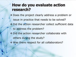  Does the project clearly address a problem or
issue in practice that needs to be solved?
 Did the action researcher collect sufficient data
to address the problem?
 Did the action researcher collaborate with
others during the study?
 Was there respect for all collaborators?
 