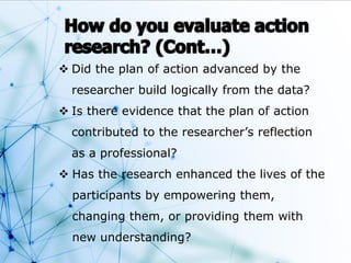  Did the plan of action advanced by the
researcher build logically from the data?
 Is there evidence that the plan of action
contributed to the researcher’s reflection
as a professional?
 Has the research enhanced the lives of the
participants by empowering them,
changing them, or providing them with
new understanding?
 